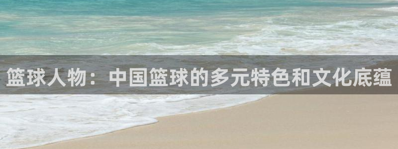 菲律宾ug环球官网：篮球人物：中国篮球的多元特色和文化底蕴